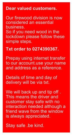 Dear valued customers.  Our firewood division is now considered an essential business.  So if you need wood in the lockdown please follow these simple steps.  Txt order to 0274390367.  Prepay using internet transfer to our account.use your name and address as a reference.  Details of time and day of delivery will be via txt.  We will back up and tip off . This means the driver and customer stay safe with no interaction needed although a friend wave from the window is always appreciated.  Stay safe .be kind.